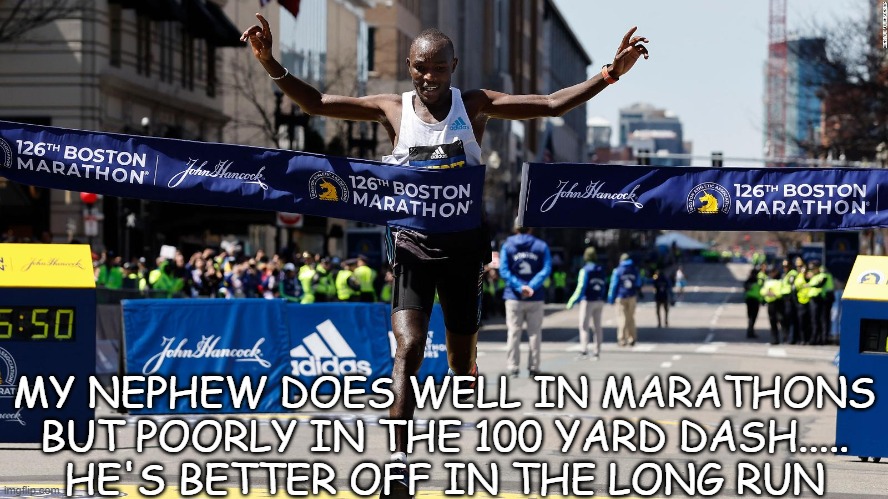 Daily Bad Dad Joke April 19 2022 | MY NEPHEW DOES WELL IN MARATHONS BUT POORLY IN THE 100 YARD DASH.....
HE'S BETTER OFF IN THE LONG RUN | image tagged in marathon,boston | made w/ Imgflip meme maker