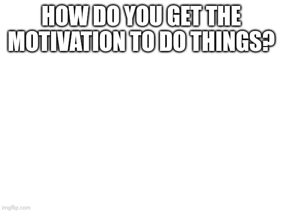 Blank White Template | HOW DO YOU GET THE MOTIVATION TO DO THINGS? | image tagged in blank white template | made w/ Imgflip meme maker
