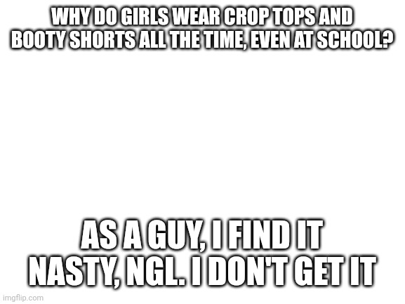Blank White Template | WHY DO GIRLS WEAR CROP TOPS AND BOOTY SHORTS ALL THE TIME, EVEN AT SCHOOL? AS A GUY, I FIND IT NASTY, NGL. I DON'T GET IT | image tagged in blank white template | made w/ Imgflip meme maker