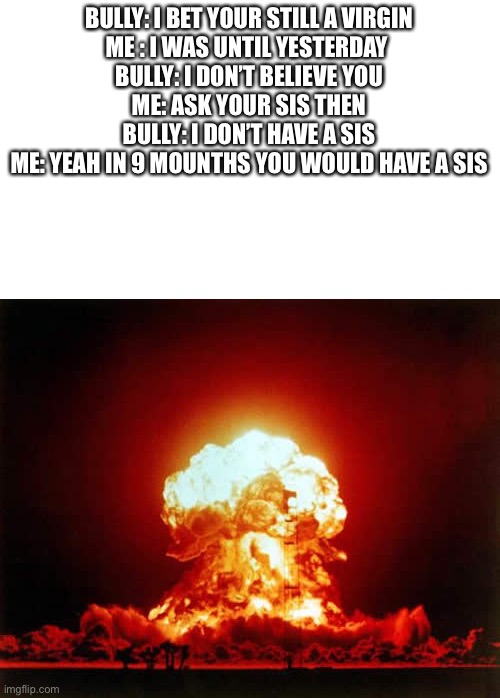 Nuclear Explosion Meme | BULLY: I BET YOUR STILL A VIRGIN

ME : I WAS UNTIL YESTERDAY 
BULLY: I DON’T BELIEVE YOU
ME: ASK YOUR SIS THEN
BULLY: I DON’T HAVE A SIS
ME: YEAH IN 9 MOUNTHS YOU WOULD HAVE A SIS | image tagged in memes,nuclear explosion | made w/ Imgflip meme maker