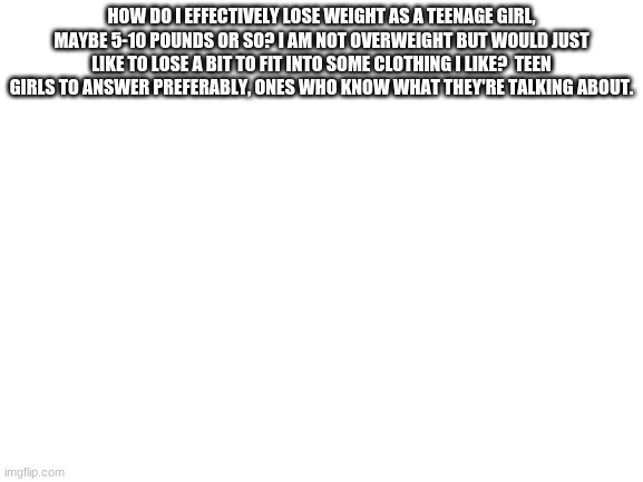 Blank White Template | HOW DO I EFFECTIVELY LOSE WEIGHT AS A TEENAGE GIRL, MAYBE 5-10 POUNDS OR SO? I AM NOT OVERWEIGHT BUT WOULD JUST LIKE TO LOSE A BIT TO FIT INTO SOME CLOTHING I LIKE?  TEEN GIRLS TO ANSWER PREFERABLY, ONES WHO KNOW WHAT THEY'RE TALKING ABOUT. | image tagged in blank white template | made w/ Imgflip meme maker