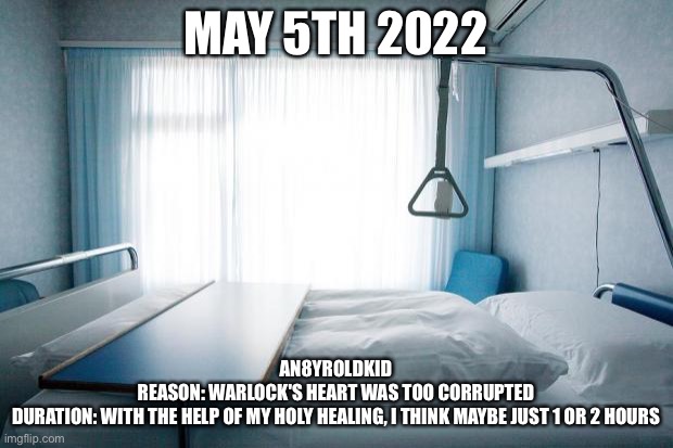 Hospital bed | MAY 5TH 2022; AN8YROLDKID
REASON: WARLOCK'S HEART WAS TOO CORRUPTED
DURATION: WITH THE HELP OF MY HOLY HEALING, I THINK MAYBE JUST 1 OR 2 HOURS | image tagged in hospital bed | made w/ Imgflip meme maker