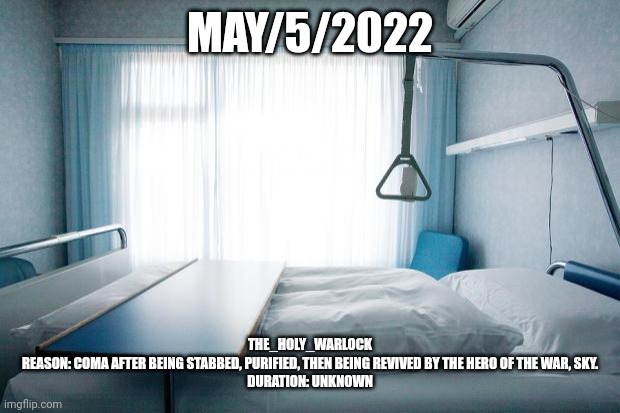 Hospital bed | MAY/5/2022; THE_HOLY_WARLOCK
REASON: COMA AFTER BEING STABBED, PURIFIED, THEN BEING REVIVED BY THE HERO OF THE WAR, SKY.
DURATION: UNKNOWN | image tagged in hospital bed | made w/ Imgflip meme maker