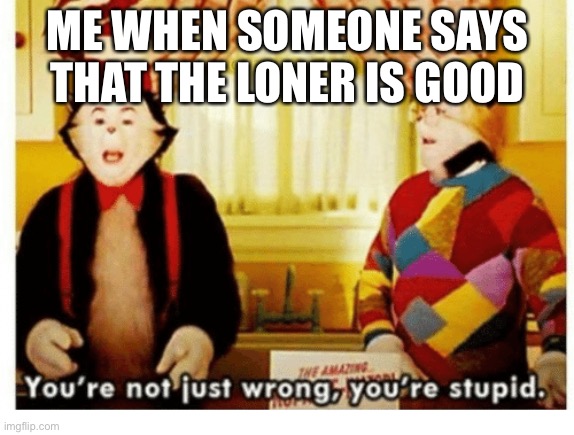 You're not just wrong your stupid | ME WHEN SOMEONE SAYS THAT THE LONER IS GOOD | image tagged in you're not just wrong your stupid | made w/ Imgflip meme maker