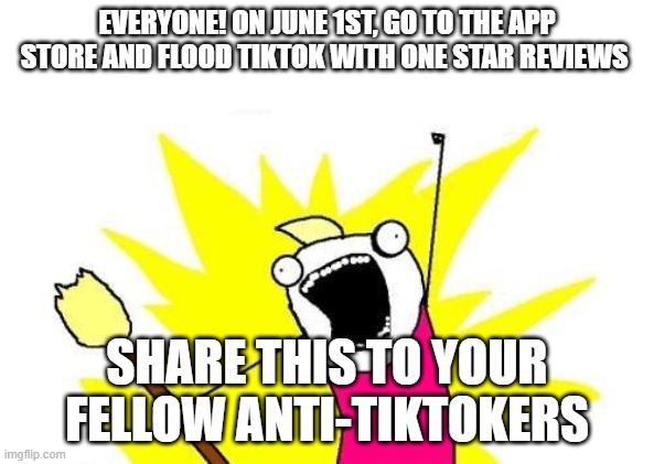 WE NEED EVERYONE!!!!!!!!! | EVERYONE! ON JUNE 1ST, GO TO THE APP STORE AND FLOOD TIKTOK WITH ONE STAR REVIEWS; SHARE THIS TO YOUR FELLOW ANTI-TIKTOKERS | image tagged in memes,x all the y | made w/ Imgflip meme maker