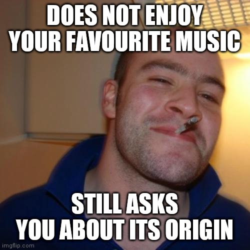 Good Guy Greg | DOES NOT ENJOY YOUR FAVOURITE MUSIC; STILL ASKS YOU ABOUT ITS ORIGIN | image tagged in memes,good guy greg | made w/ Imgflip meme maker