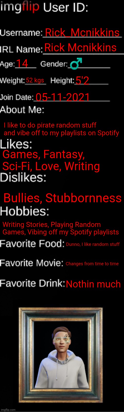 imgflip ID Card | Rick_Mcnikkins; Rick Mcnikkins; 14; ♂️; 52 kgs; 5'2; 05-11-2021; I like to do pirate random stuff and vibe off to my playlists on Spotify; Games, Fantasy, Sci-Fi, Love, Writing; Bullies, Stubbornness; Writing Stories, Playing Random Games, Vibing off my Spotify playlists; Dunno, I like random stuff; Changes from time to time; Nothin much | image tagged in imgflip id card | made w/ Imgflip meme maker