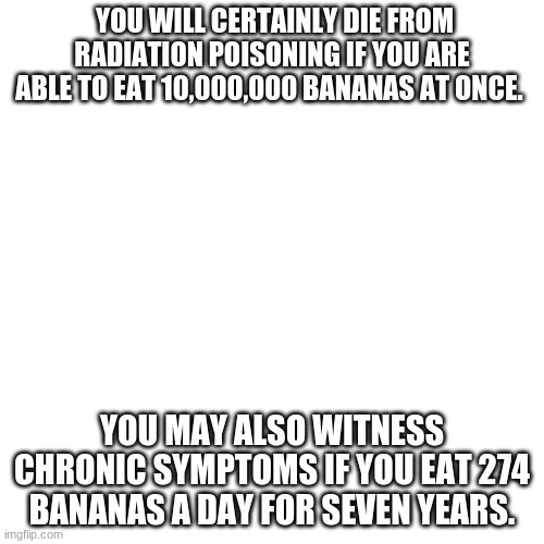 Banana can kill | YOU WILL CERTAINLY DIE FROM RADIATION POISONING IF YOU ARE ABLE TO EAT 10,000,000 BANANAS AT ONCE. YOU MAY ALSO WITNESS CHRONIC SYMPTOMS IF YOU EAT 274 BANANAS A DAY FOR SEVEN YEARS. | image tagged in memes,blank transparent square | made w/ Imgflip meme maker