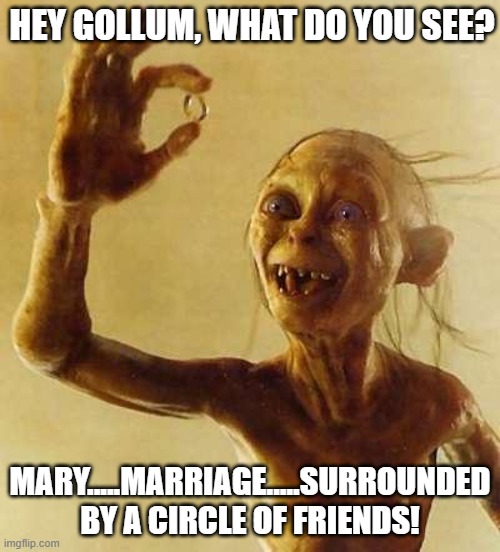 What does Gollum see? | HEY GOLLUM, WHAT DO YOU SEE? MARY.....MARRIAGE.....SURROUNDED BY A CIRCLE OF FRIENDS! | image tagged in my precious gollum,marriage is prescious,a gift from god,every day is sunday,what would god do | made w/ Imgflip meme maker