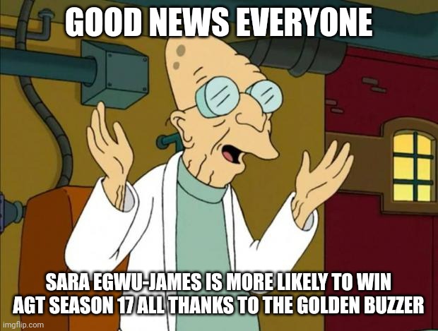 I hope it's not gonna be like AGT Season 15 where all the Daneliya stans are protesting because she didn't win this season | GOOD NEWS EVERYONE; SARA EGWU-JAMES IS MORE LIKELY TO WIN AGT SEASON 17 ALL THANKS TO THE GOLDEN BUZZER | image tagged in professor farnsworth good news everyone,memes,agt,sara egwu-james | made w/ Imgflip meme maker