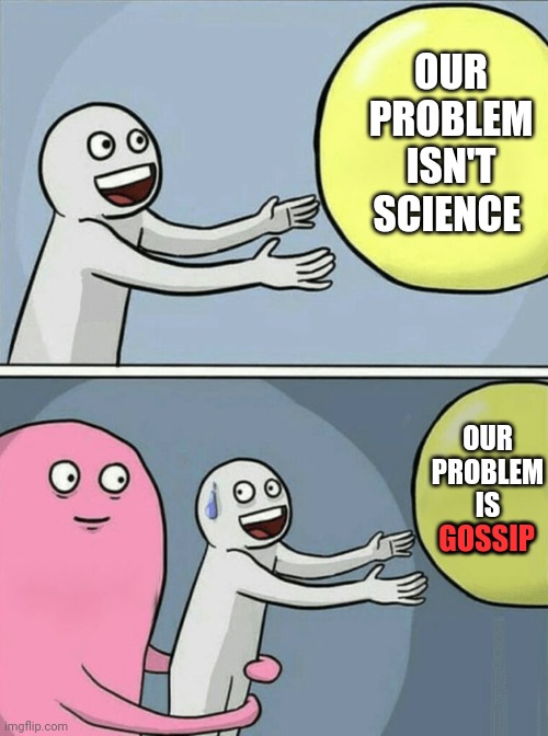 Gossip | OUR PROBLEM ISN'T SCIENCE; OUR PROBLEM IS GOSSIP; GOSSIP | image tagged in memes,running away balloon,gossip,conspiracy theories,it's a conspiracy,unbelievable | made w/ Imgflip meme maker