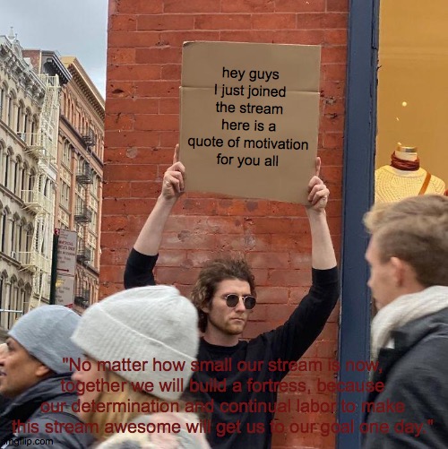 Motivation quote | hey guys I just joined the stream here is a quote of motivation for you all; "No matter how small our stream is now, together we will build a fortress, because our determination and continual labor to make this stream awesome will get us to our goal one day." | image tagged in memes,guy holding cardboard sign | made w/ Imgflip meme maker
