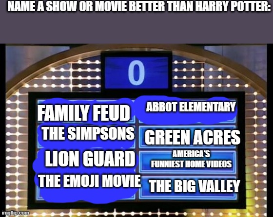 family feud | NAME A SHOW OR MOVIE BETTER THAN HARRY POTTER:; ABBOT ELEMENTARY; FAMILY FEUD; THE SIMPSONS; GREEN ACRES; AMERICA'S FUNNIEST HOME VIDEOS; LION GUARD; THE EMOJI MOVIE; THE BIG VALLEY | image tagged in family feud,the simpsons,emoji movie,the lion guard,big valley,harry potter | made w/ Imgflip meme maker