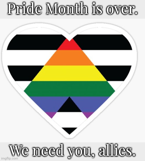 We have not forgotten you. | Pride Month is over. We need you, allies. | image tagged in ally heart,lgbt,tolerance,community,equality | made w/ Imgflip meme maker