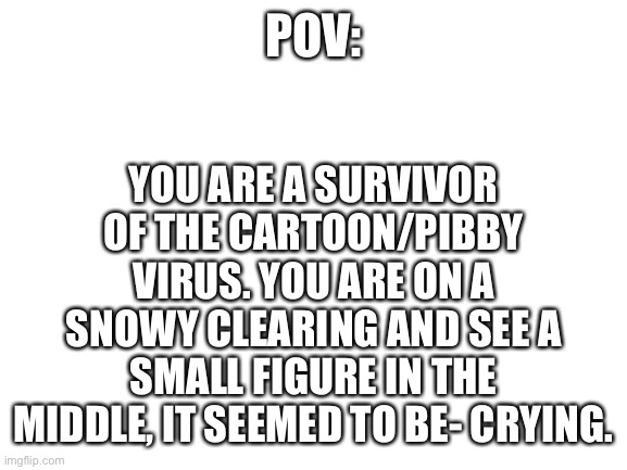 I posted this here, for a reason. | YOU ARE A SURVIVOR OF THE CARTOON/PIBBY VIRUS. YOU ARE ON A SNOWY CLEARING AND SEE A SMALL FIGURE IN THE MIDDLE, IT SEEMED TO BE- CRYING. POV: | image tagged in blank white template | made w/ Imgflip meme maker