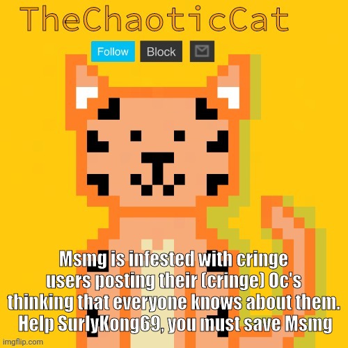 Msmg is infested with cringe users posting their (cringe) Oc's thinking that everyone knows about them.
 Help SurlyKong69, you must save Msmg | image tagged in chaoticcat | made w/ Imgflip meme maker