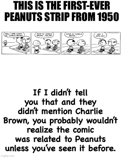 Link to where I got the image in the comments | THIS IS THE FIRST-EVER PEANUTS STRIP FROM 1950; If I didn’t tell you that and they didn’t mention Charlie Brown, you probably wouldn’t realize the comic was related to Peanuts unless you’ve seen it before. | image tagged in blank white template,peanuts,comics,1950 | made w/ Imgflip meme maker
