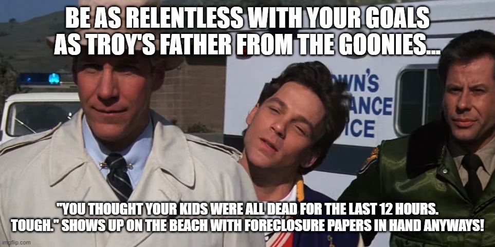 Stick To Your Goals | BE AS RELENTLESS WITH YOUR GOALS AS TROY'S FATHER FROM THE GOONIES... "YOU THOUGHT YOUR KIDS WERE ALL DEAD FOR THE LAST 12 HOURS. TOUGH." SHOWS UP ON THE BEACH WITH FORECLOSURE PAPERS IN HAND ANYWAYS! | image tagged in goonies,follow your dreams,there is no tomorrow | made w/ Imgflip meme maker