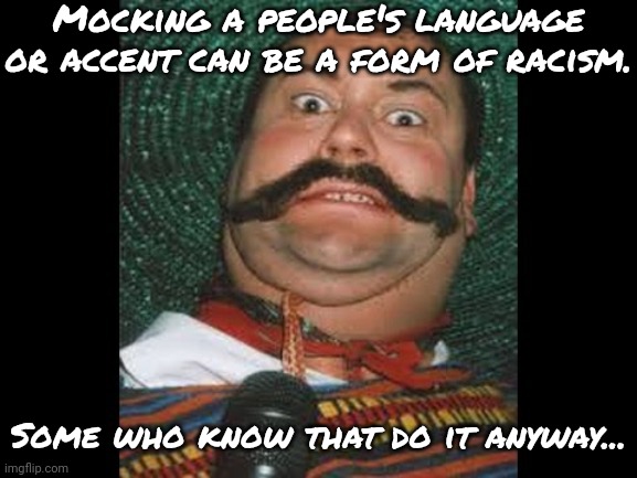 It's not funny. (that_bi_dude: ya true, speaking from experience here) | Mocking a people's language or accent can be a form of racism. Some who know that do it anyway... | image tagged in mexican stereotype,hate speech | made w/ Imgflip meme maker