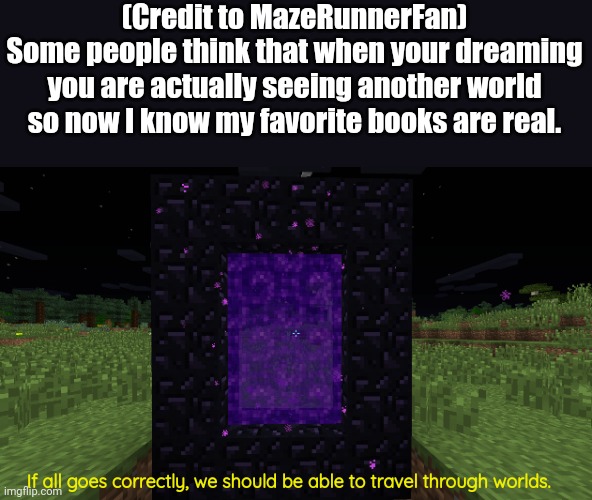 Credit to MazeRunnerFan. Link to theirs in comments. | (Credit to MazeRunnerFan)
Some people think that when your dreaming you are actually seeing another world so now I know my favorite books are real. If all goes correctly, we should be able to travel through worlds. | image tagged in nether portal,relatable,funny memes,so true memes | made w/ Imgflip meme maker