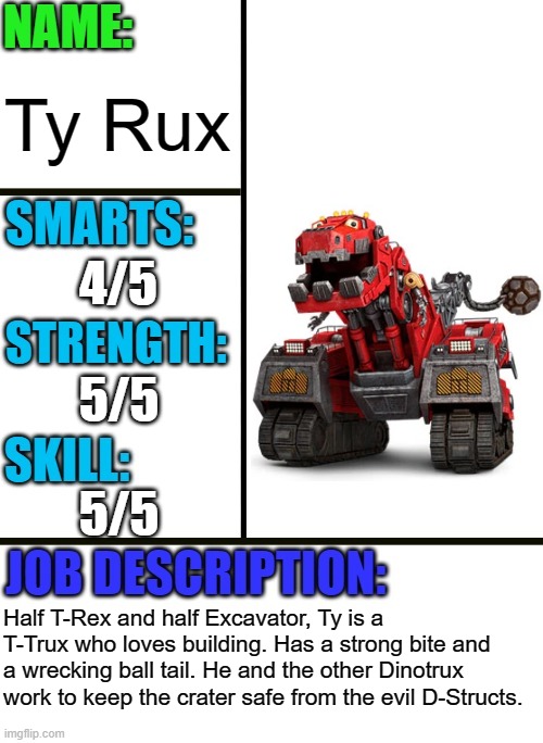 Ty from Dinotrux | Ty Rux; 4/5; 5/5; 5/5; Half T-Rex and half Excavator, Ty is a T-Trux who loves building. Has a strong bite and a wrecking ball tail. He and the other Dinotrux work to keep the crater safe from the evil D-Structs. | image tagged in antiboss-heroes template,dinotrux,netflix | made w/ Imgflip meme maker