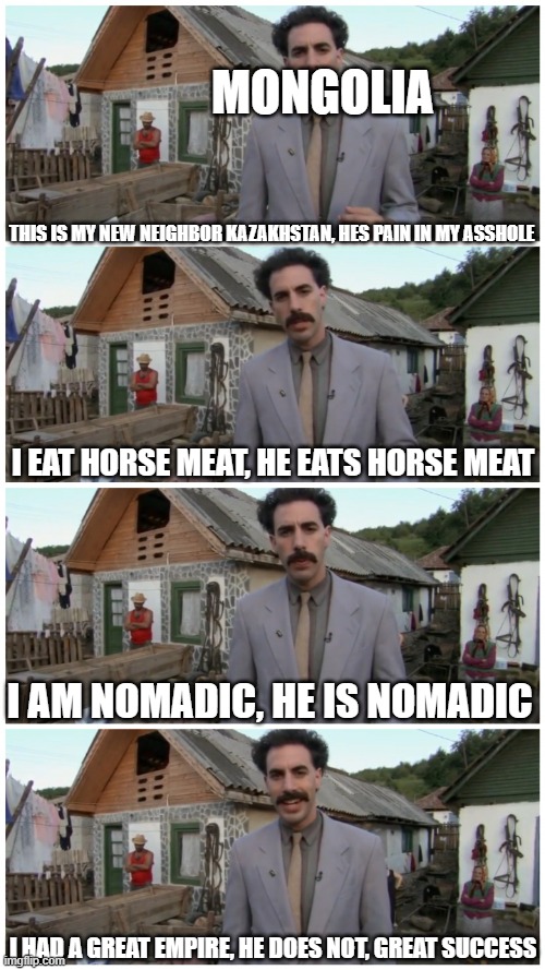they are not neighbors, but they share so many similarities | MONGOLIA; THIS IS MY NEW NEIGHBOR KAZAKHSTAN, HES PAIN IN MY ASSHOLE; I EAT HORSE MEAT, HE EATS HORSE MEAT; I AM NOMADIC, HE IS NOMADIC; I HAD A GREAT EMPIRE, HE DOES NOT, GREAT SUCCESS | image tagged in borat neighbour,mongolia,kazakhstan,borat,mems,funny | made w/ Imgflip meme maker