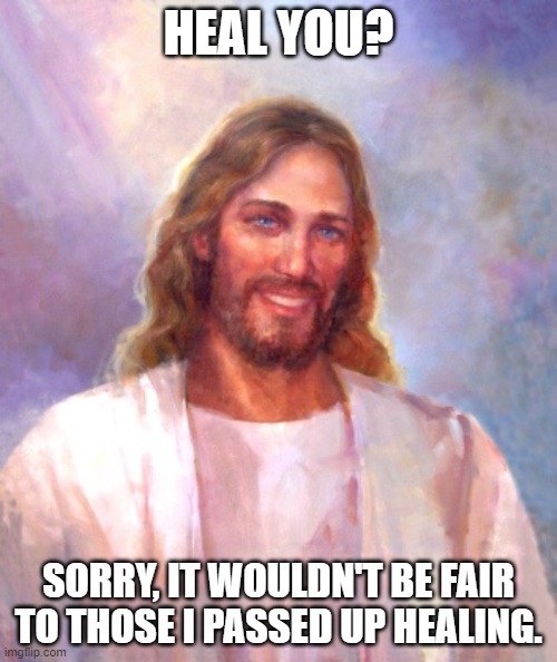 Jesus heals? | HEAL YOU? SORRY, IT WOULDN'T BE FAIR TO THOSE I PASSED UP HEALING. | image tagged in memes,smiling jesus | made w/ Imgflip meme maker