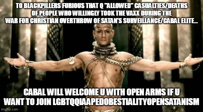300 Generous God | TO BLACKPILLERS FURIOUS THAT Q "ALLOWED" CASUALTIES/DEATHS OF PEOPLE WHO WILLINGLY TOOK THE VAXX DURING THE WAR FOR CHRISTIAN OVERTHROW OF SATAN'S SURVEILLANCE/CABAL ELITE... CABAL WILL WELCOME U WITH OPEN ARMS IF U WANT TO JOIN LGBTQQIAAPEDOBESTIALITYOPENSATANISM | image tagged in 300 generous god | made w/ Imgflip meme maker
