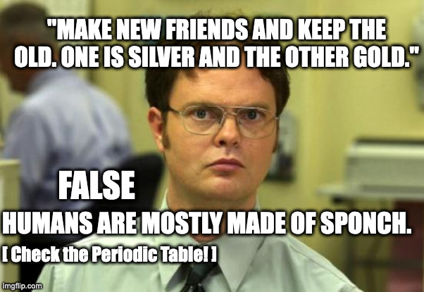 Schrute knows Chem part 2 | "MAKE NEW FRIENDS AND KEEP THE OLD. ONE IS SILVER AND THE OTHER GOLD."; FALSE; HUMANS ARE MOSTLY MADE OF SPONCH. [ Check the Periodic Table! ] | image tagged in memes,dwight schrute | made w/ Imgflip meme maker