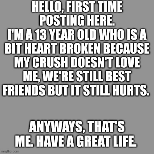 Hello :D | HELLO, FIRST TIME POSTING HERE.
I'M A 13 YEAR OLD WHO IS A BIT HEART BROKEN BECAUSE MY CRUSH DOESN'T LOVE ME, WE'RE STILL BEST FRIENDS BUT IT STILL HURTS. ANYWAYS, THAT'S ME. HAVE A GREAT LIFE. | image tagged in single,single life,lonely,crush | made w/ Imgflip meme maker