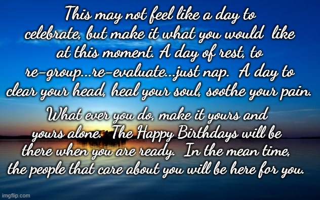 Inspirational Quote | This may not feel like a day to celebrate, but make it what you would  like at this moment. A day of rest, to re-group...re-evaluate...just nap.  A day to clear your head, heal your soul, soothe your pain. What ever you do, make it yours and yours alone.  The Happy Birthdays will be there when you are ready.  In the mean time, the people that care about you will be here for you. | image tagged in inspirational quote | made w/ Imgflip meme maker