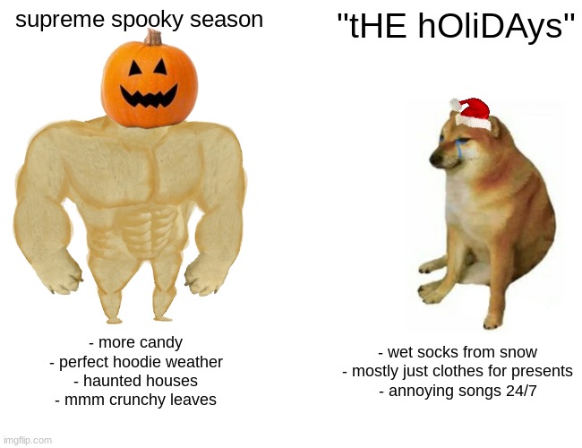 *doot doots aggresively* | supreme spooky season; "tHE hOliDAys"; - more candy
- perfect hoodie weather
- haunted houses
- mmm crunchy leaves; - wet socks from snow
- mostly just clothes for presents
- annoying songs 24/7 | image tagged in memes,buff doge vs cheems | made w/ Imgflip meme maker