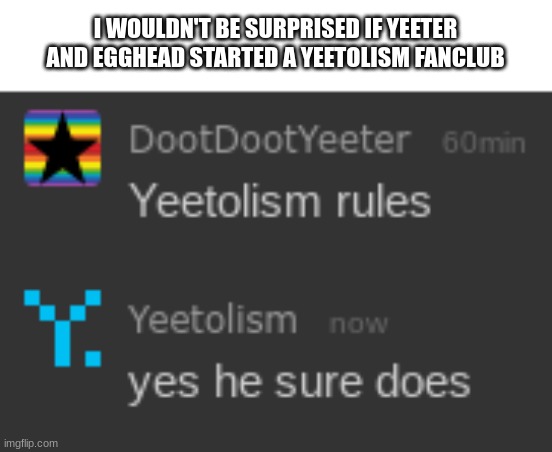 hey i mean i'm not complaining | I WOULDN'T BE SURPRISED IF YEETER AND EGGHEAD STARTED A YEETOLISM FANCLUB | image tagged in e | made w/ Imgflip meme maker