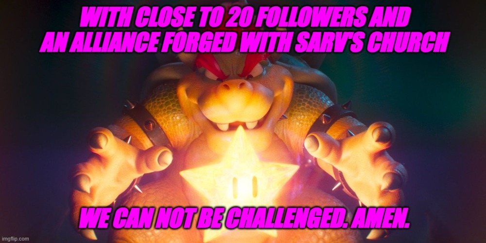 We are powerful now, thanks to our dedication to Sarv | WITH CLOSE TO 20 FOLLOWERS AND AN ALLIANCE FORGED WITH SARV'S CHURCH; WE CAN NOT BE CHALLENGED. AMEN. | image tagged in bowser finding the star,sarv | made w/ Imgflip meme maker
