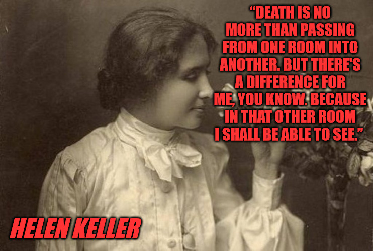 Helen Keller on Death | “DEATH IS NO MORE THAN PASSING FROM ONE ROOM INTO ANOTHER. BUT THERE'S A DIFFERENCE FOR ME, YOU KNOW. BECAUSE IN THAT OTHER ROOM I SHALL BE ABLE TO SEE.”; HELEN KELLER | image tagged in helen keller,inspirational quote,death | made w/ Imgflip meme maker
