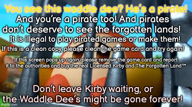 Kirby and The Forgotten Land Anti-Piracy screen | You see this waddle dee? He’s a pirate! And you’re a pirate too! And pirates don’t deserve to see the forgotten lands! It is illegal to play pirated games or make them! If this is a clean copy, please clean the game card and try again! If this screen pops up again, please remove the game card and report it to the authorities and buy the real Licensed Kirby and The Forgotten Land™; Don’t leave Kirby waiting, or the Waddle Dee’s might be gone forever! | image tagged in is this good enough,tell me in comments,kirby and the forgotten land,anti-piracy | made w/ Imgflip meme maker