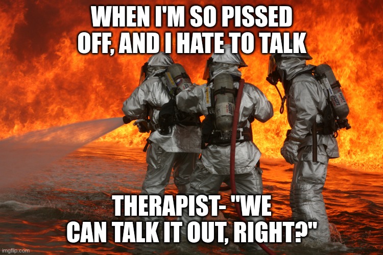 True for when I get mad | WHEN I'M SO PISSED OFF, AND I HATE TO TALK; THERAPIST- "WE CAN TALK IT OUT, RIGHT?" | image tagged in firefighting | made w/ Imgflip meme maker