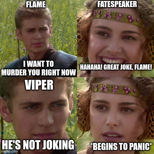 The alternate dragonets | FLAME; FATESPEAKER; HAHAHA! GREAT JOKE, FLAME! I WANT TO MURDER YOU RIGHT NOW; VIPER; HE'S NOT JOKING; *BEGINS TO PANIC* | image tagged in anakin padme 4 panel,flame,viper,wof,fatespeaker,wings of fire | made w/ Imgflip meme maker
