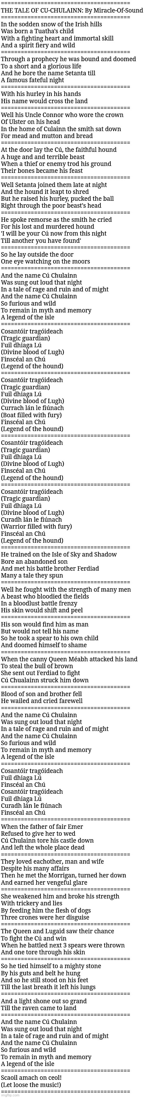 THE TALE OF CU-CHULAINN: By Miracle-Of-Sound (REPOST - NOT MINE) | =======================================
THE TALE OF CU-CHULAINN: By Miracle-Of-Sound
=======================================
In the sodden snow of the Irish hills
Was born a Tuatha's child
With a fighting heart and immortal skill
And a spirit fiery and wild
=======================================
Through a prophecy he was bound and doomed
To a short and a glorious life
And he bore the name Setanta till
A famous fateful night
=======================================
With his hurley in his hands
His name would cross the land
=======================================
Well his Uncle Connor who wore the crown
Of Ulster on his head
In the home of Culainn the smith sat down
For mead and mutton and bread
=======================================
At the door lay the Cú, the faithful hound
A huge and and terrible beast
When a thief or enemy trod his ground
Their bones became his feast
=======================================
Well Setanta joined them late at night
And the hound it leapt to shred
But he raised his hurley, pucked the ball
Right through the poor beast's head
=======================================
He spoke remorse as the smith he cried
For his lost and murdered hound
'I will be your Cú now from this night
Till another you have found'
=======================================
So he lay outside the door
One eye watching on the moors
=======================================
And the name Cú Chulainn
Was sung out loud that night
In a tale of rage and ruin and of might
And the name Cú Chulainn
So furious and wild
To remain in myth and memory
A legend of the isle
=======================================
Cosantóir tragóideach
(Tragic guardian)
Fuil dhiaga Lú
(Divine blood of Lugh)
Finscéal an Chú
(Legend of the hound)
=======================================
Cosantóir tragóideach
(Tragic guardian)
Fuil dhiaga Lú
(Divine blood of Lugh)
Currach lán le fiúnach
(Boat filled with fury)
Finscéal an Chú
(Legend of the hound)
=======================================
Cosantóir tragóideach
(Tragic guardian)
Fuil dhiaga Lú
(Divine blood of Lugh)
Finscéal an Chú
(Legend of the hound)
=======================================
Cosantóir tragóideach
(Tragic guardian)
Fuil dhiaga Lú
(Divine blood of Lugh)
Curadh lán le fiúnach
(Warrior filled with fury)
Finscéal an Chú
(Legend of the hound)
=======================================
He trained on the Isle of Sky and Shadow
Bore an abandoned son
And met his battle brother Ferdiad
Many a tale they spun
=======================================
Well he fought with the strength of many men
A beast who bloodied the fields
In a bloodlust battle frenzy
His skin would shift and peel
=======================================
His son would find him as man
But would not tell his name
So he took a spear to his own child
And doomed himself to shame
=======================================
When the canny Queen Méabh attacked his land
To steal the bull of brown
She sent out Ferdiad to fight
Cú Chualainn struck him down
=======================================
Blood of son and brother fell
He wailed and cried farewell
=======================================
And the name Cú Chulainn
Was sung out loud that night
In a tale of rage and ruin and of might
And the name Cú Chulainn
So furious and wild
To remain in myth and memory
A legend of the isle
=======================================
Cosantóir tragóideach
Fuil dhiaga Lú
Finscéal an Chú
Cosantóir tragóideach
Fuil dhiaga Lú
Curadh lán le fiúnach
Finscéal an Chú
=======================================
When the father of fair Emer
Refused to give her to wed
Cú Chulainn tore his castle down
And left the whole place dead
=======================================
They loved eachother, man and wife
Despite his many affairs
Then he met the Morrigan, turned her down
And earned her vengeful glare
=======================================
She weakened him and broke his strength
With trickery and lies
By feeding him the flesh of dogs
Three crones were her disguise
=======================================
The Queen and Lugaid saw their chance
To fight the Cú and win
When he battled next 3 spears were thrown
And one tore through his skin
=======================================
So he tied himself to a mighty stone
By his guts and belt he hung
And so he still stood on his feet
Till the last breath it left his lungs
=======================================
And a light shone out so grand
Till the raven came to land
=======================================
And the name Cú Chulainn
Was sung out loud that night
In a tale of rage and ruin and of might
And the name Cú Chulainn
So furious and wild
To remain in myth and memory
A legend of the isle
=======================================
Scaoil amach on ceol!
(Let loose the music!)
======================================= | image tagged in simothefinlandized,ireland,mythology,poetry,heroes | made w/ Imgflip meme maker