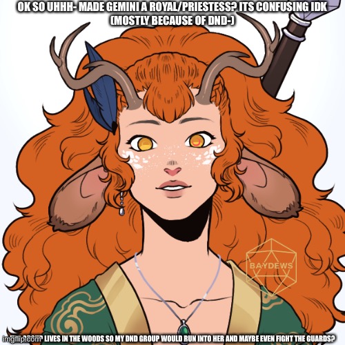 OK SO UHHH- MADE GEMINI A ROYAL/PRIESTESS? ITS CONFUSING IDK
(MOSTLY BECAUSE OF DND-); HER GROUP LIVES IN THE WOODS SO MY DND GROUP WOULD RUN INTO HER AND MAYBE EVEN FIGHT THE GUARDS? | made w/ Imgflip meme maker
