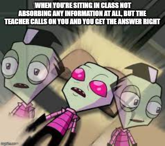 WHEN YOU'RE SITING IN CLASS NOT ABSORBING ANY INFORMATION AT ALL, BUT THE TEACHER CALLS ON YOU AND YOU GET THE ANSWER RIGHT | image tagged in invader zim,zim,school,high school | made w/ Imgflip meme maker