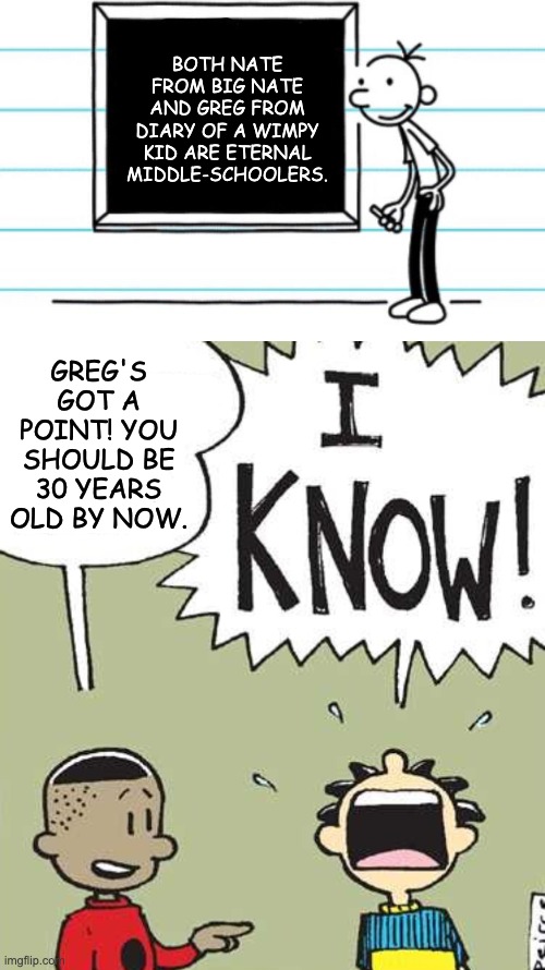 It's kinda weird ngl | BOTH NATE FROM BIG NATE AND GREG FROM DIARY OF A WIMPY KID ARE ETERNAL MIDDLE-SCHOOLERS. GREG'S GOT A POINT! YOU SHOULD BE 30 YEARS OLD BY NOW. | image tagged in diary of a wimpy kid,big nate,comics,middle-grade books,cartoons | made w/ Imgflip meme maker