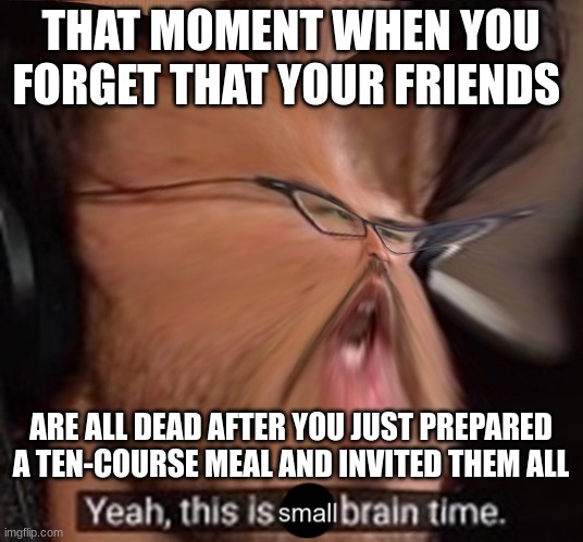 Dangit | THAT MOMENT WHEN YOU FORGET THAT YOUR FRIENDS; ARE ALL DEAD AFTER YOU JUST PREPARED A TEN-COURSE MEAL AND INVITED THEM ALL | image tagged in this is small brain time,first meme,dark humor | made w/ Imgflip meme maker