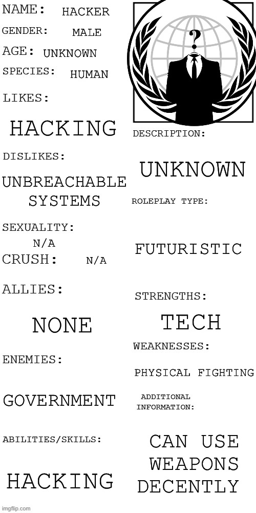(Updated) Roleplay OC showcase | HACKER; MALE; UNKNOWN; HUMAN; HACKING; UNKNOWN; UNBREACHABLE SYSTEMS; FUTURISTIC; N/A; N/A; NONE; TECH; PHYSICAL FIGHTING; GOVERNMENT; CAN USE WEAPONS DECENTLY; HACKING | image tagged in updated roleplay oc showcase | made w/ Imgflip meme maker