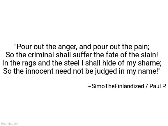 A HYMN TO FURY (By SimoTheFinlandized / Paul Palazzolo - 2022 CE) | "Pour out the anger, and pour out the pain;
So the criminal shall suffer the fate of the slain!
In the rags and the steel I shall hide of my shame;
So the innocent need not be judged in my name!"; ~SimoTheFinlandized / Paul P. | image tagged in simothefinlandized,poetry,rage,depression sadness hurt pain anxiety,lyrical | made w/ Imgflip meme maker