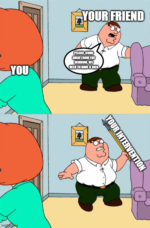 You have a problem. And your friends have just the solution to solve it. | YOUR FRIEND; PLEASE, COME AWAY FROM THE WINDOW. WE NEED TO HAVE A TALK; YOU; YOUR INTERVENTION | image tagged in family guy,intervention | made w/ Imgflip meme maker