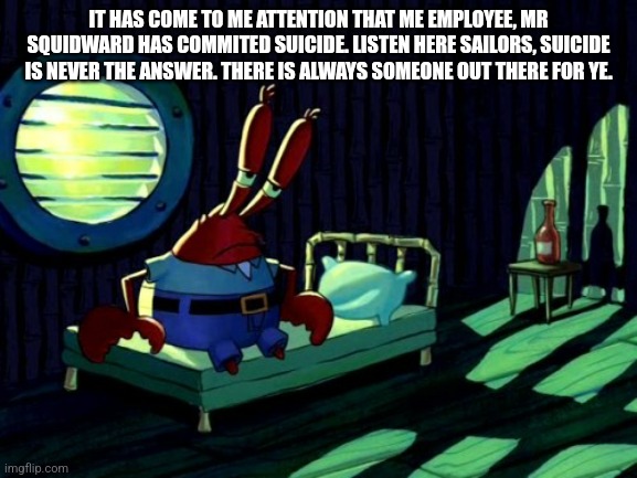 Sad Mr. Krabs | IT HAS COME TO ME ATTENTION THAT ME EMPLOYEE, MR SQUIDWARD HAS COMMITED SUICIDE. LISTEN HERE SAILORS, SUICIDE IS NEVER THE ANSWER. THERE IS ALWAYS SOMEONE OUT THERE FOR YE. | image tagged in sad mr krabs | made w/ Imgflip meme maker