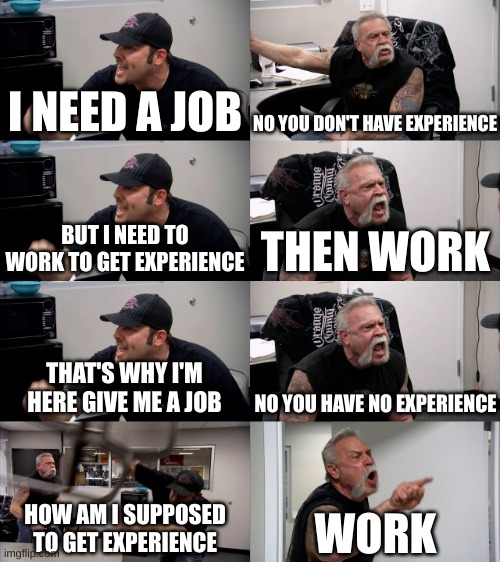 getting a job be like | I NEED A JOB; NO YOU DON'T HAVE EXPERIENCE; BUT I NEED TO WORK TO GET EXPERIENCE; THEN WORK; THAT'S WHY I'M HERE GIVE ME A JOB; NO YOU HAVE NO EXPERIENCE; HOW AM I SUPPOSED TO GET EXPERIENCE; WORK | image tagged in american chopper extended,relatable,annoying,american chopper argument,job interview,jobs | made w/ Imgflip meme maker