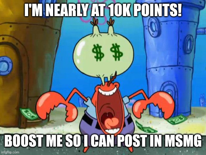 Mr Krabs money | I'M NEARLY AT 10K POINTS! BOOST ME SO I CAN POST IN MSMG | image tagged in mr krabs money | made w/ Imgflip meme maker