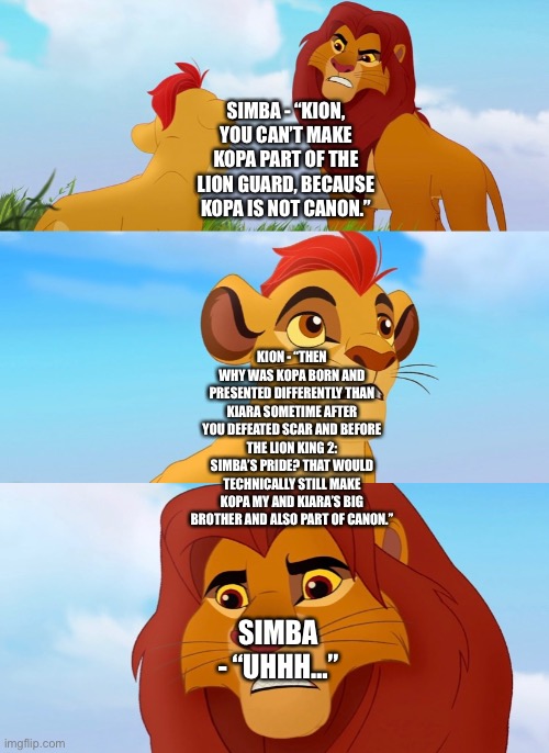 Kion wins his and Simba’s argument over Kopa | SIMBA - “KION, YOU CAN’T MAKE KOPA PART OF THE LION GUARD, BECAUSE KOPA IS NOT CANON.”; KION - “THEN WHY WAS KOPA BORN AND PRESENTED DIFFERENTLY THAN KIARA SOMETIME AFTER YOU DEFEATED SCAR AND BEFORE THE LION KING 2: SIMBA’S PRIDE? THAT WOULD TECHNICALLY STILL MAKE KOPA MY AND KIARA’S BIG BROTHER AND ALSO PART OF CANON.”; SIMBA - “UHHH…” | image tagged in the lion king,the lion guard,kion,simba,kopa,funny memes | made w/ Imgflip meme maker